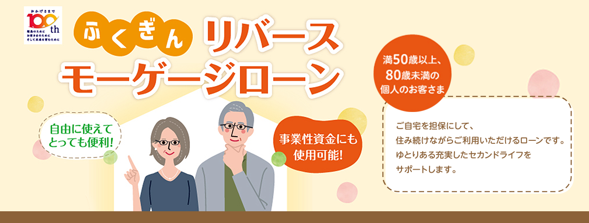 満50歳以上、80歳未満の個人のお客さまにご利用いただけます。ご自宅を担保にして、住み続けながらご利用いただけるローンです、ゆとりある充実したセカンドライフをサポートします。