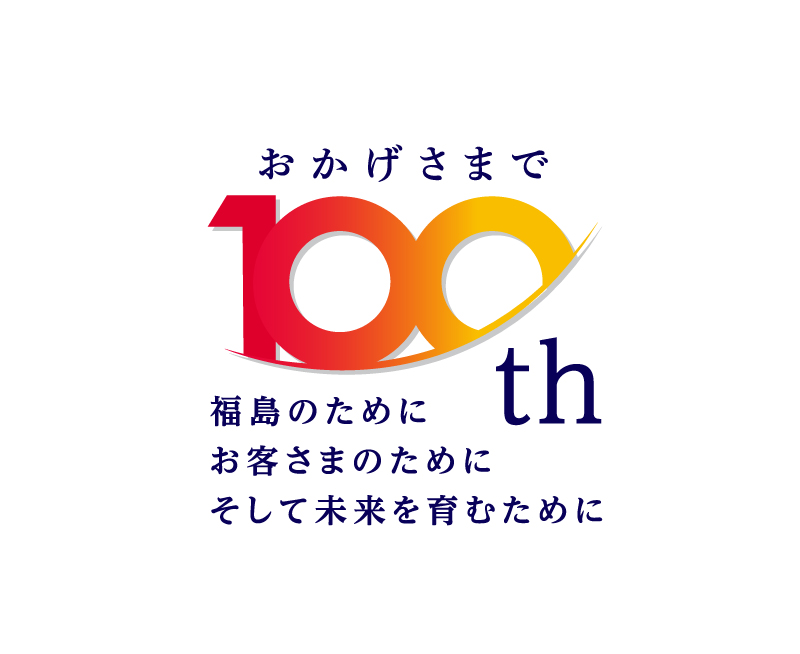 おかげさまで100周年。福島のために、お客さまのために、そして未来を育むために。